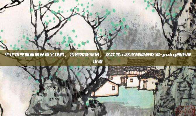 绝地求生曲面屏设置全攻略，告别拉枪变形，这款显示器这样调最吃鸡-pubg曲面屏设置