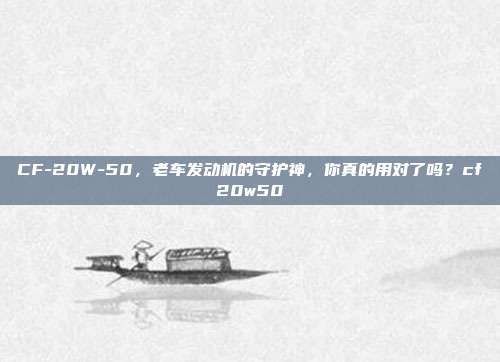 CF-20W-50，老车发动机的守护神，你真的用对了吗？cf20w50