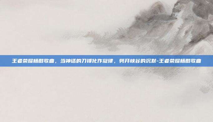 王者荣耀杨戬歌曲,当神话的刀锋化作旋律,劈开峡谷的沉默-王者荣耀杨戬歌曲