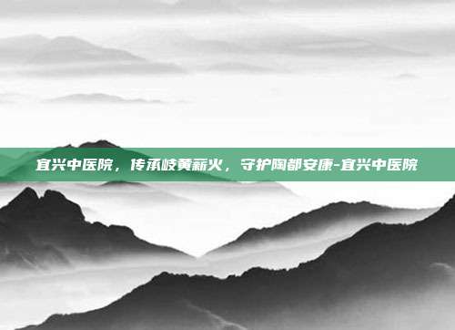 宜兴中医院，传承岐黄薪火，守护陶都安康-宜兴中医院