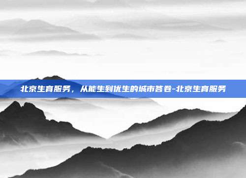 北京生育服务,从能生到优生的城市答卷-北京生育服务