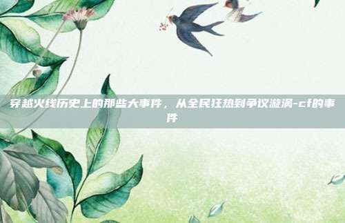 穿越火线历史上的那些大事件,从全民狂热到争议漩涡-cf的事件