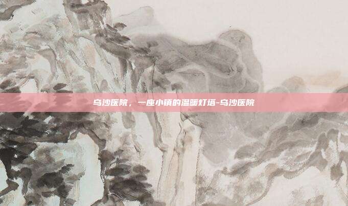 乌沙医院,一座小镇的温暖灯塔-乌沙医院
