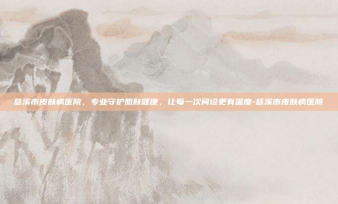 慈溪市皮肤病医院,专业守护肌肤健康,让每一次问诊更有温度-慈溪市皮肤病医院