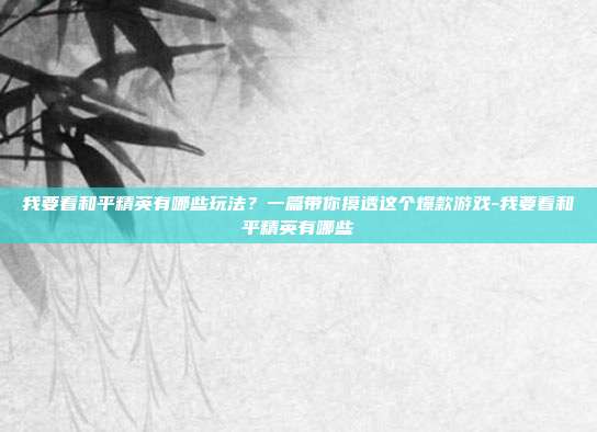 我要看和平精英有哪些玩法?一篇带你摸透这个爆款游戏-我要看和平精英有哪些