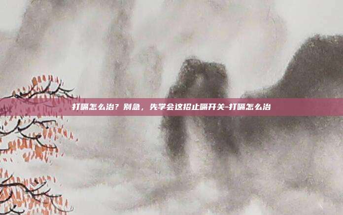 打嗝怎么治?别急,先学会这招止嗝开关-打嗝怎么治