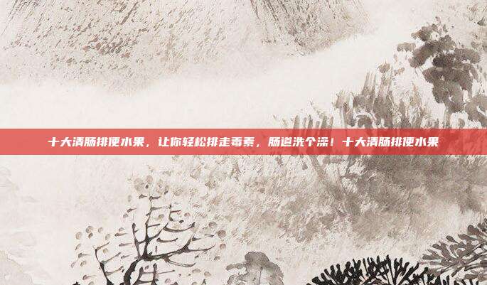 十大清肠排便水果,让你轻松排走毒素,肠道洗个澡!十大清肠排便水果