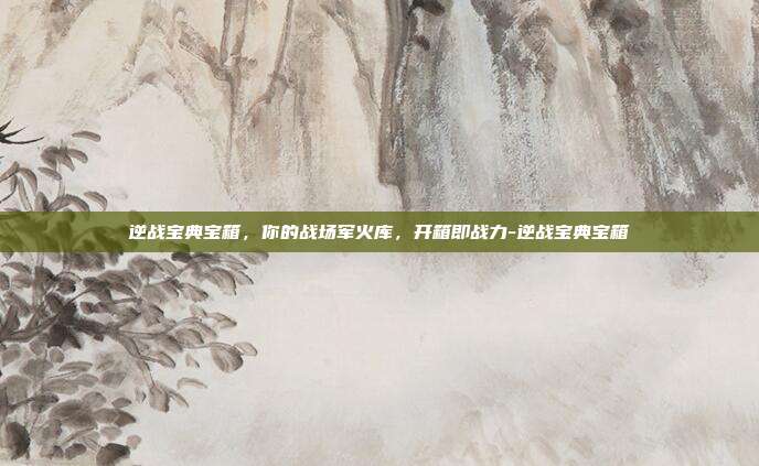 逆战宝典宝箱,你的战场军火库,开箱即战力-逆战宝典宝箱
