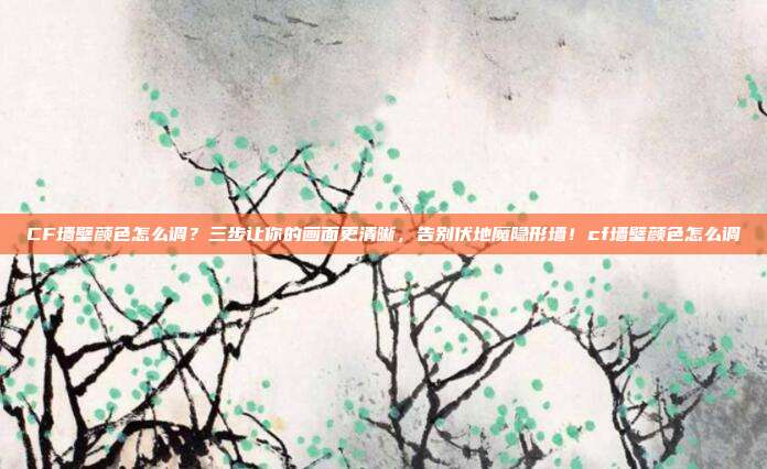 CF墙壁颜色怎么调?三步让你的画面更清晰,告别伏地魔隐形墙!cf墙壁颜色怎么调