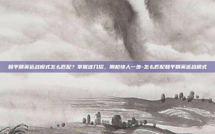 和平精英近战模式怎么匹配?掌握这几招,刚枪快人一步-怎么匹配和平精英近战模式