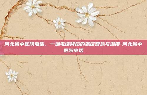 河北省中医院电话,一通电话背后的就医智慧与温度-河北省中医院电话