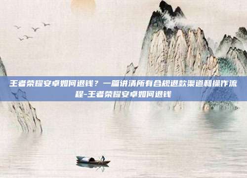 王者荣耀安卓如何退钱?一篇讲清所有合规退款渠道和操作流程-王者荣耀安卓如何退钱