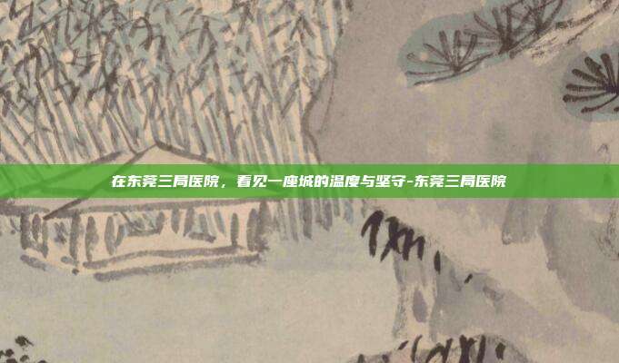 在东莞三局医院,看见一座城的温度与坚守-东莞三局医院