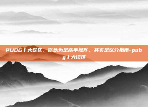 PUBG十大误区,你以为是高手操作,其实是送分指南-pubg十大误区