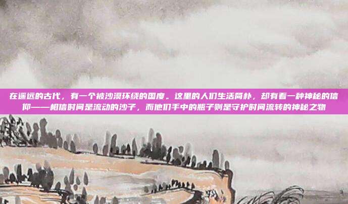 在遥远的古代,有一个被沙漠环绕的国度。这里的人们生活简朴,却有着一种神秘的信仰——相信时间是流动的沙子,而他们手中的瓶子则是守护时间流转的神秘之物
