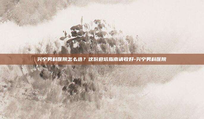 兴宁男科医院怎么选？这份避坑指南请收好-兴宁男科医院