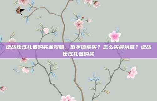 逆战任性礼包购买全攻略,值不值得买?怎么买最划算?逆战任性礼包购买