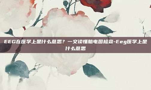 EEG在医学上是什么意思？一文读懂脑电图检查-Eeg医学上是什么意思