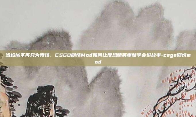 当枪械不再只为竞技，CSGO剧情Mod如何让反恐精英重新学会讲故事-csgo剧情mod