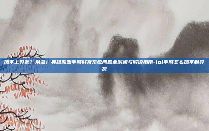 加不上好友?别急!英雄联盟手游好友系统问题全解析与解决指南-lol手游怎么加不到好友