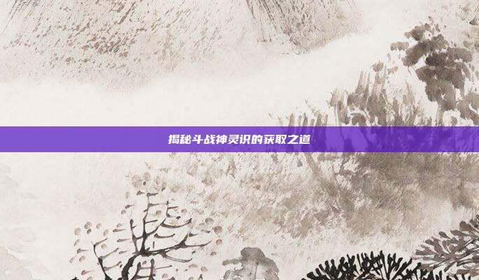 揭秘斗战神灵识的获取之道
