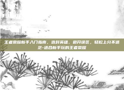 王者荣耀新手入门指南,选对英雄、避开误区,轻松上分不迷茫-适合新手玩的王者荣耀