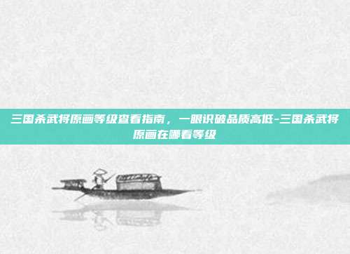 三国杀武将原画等级查看指南,一眼识破品质高低-三国杀武将原画在哪看等级