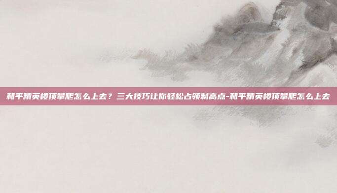和平精英楼顶攀爬怎么上去?三大技巧让你轻松占领制高点-和平精英楼顶攀爬怎么上去