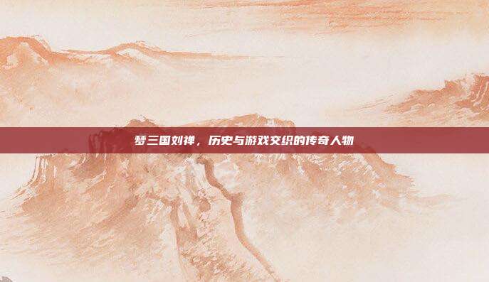 梦三国刘禅，历史与游戏交织的传奇人物