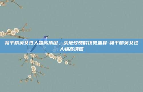 和平精英女性人物高清图,战地玫瑰的视觉盛宴-和平精英女性人物高清图