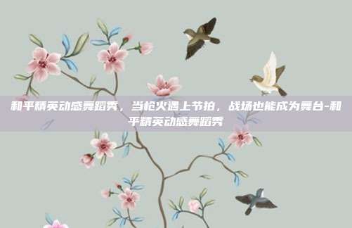 和平精英动感舞蹈秀,当枪火遇上节拍,战场也能成为舞台-和平精英动感舞蹈秀