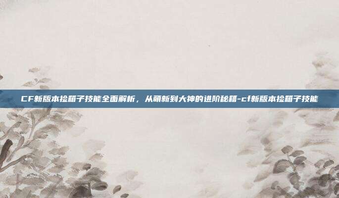 CF新版本捡箱子技能全面解析,从萌新到大神的进阶秘籍-cf新版本捡箱子技能