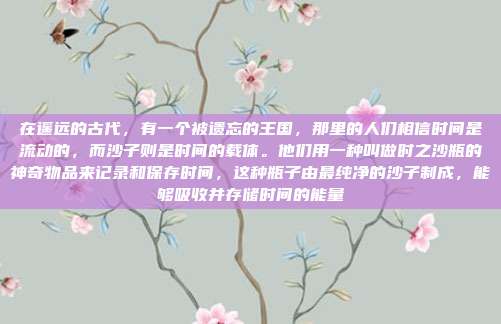 在遥远的古代,有一个被遗忘的王国,那里的人们相信时间是流动的,而沙子则是时间的载体。他们用一种叫做时之沙瓶的神奇物品来记录和保存时间,这种瓶子由最纯净的沙子制成,能够吸收并存储时间的能量