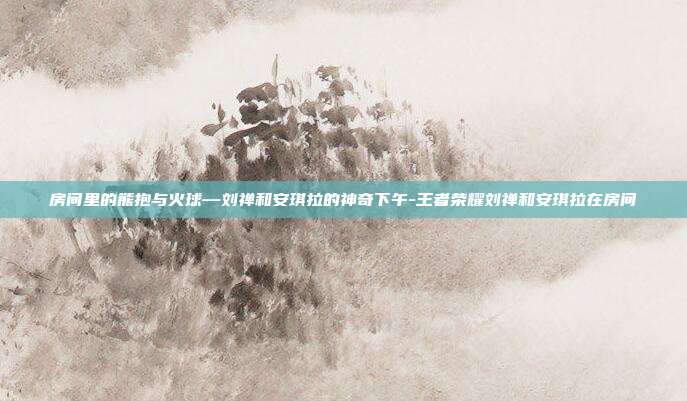 房间里的熊抱与火球—刘禅和安琪拉的神奇下午-王者荣耀刘禅和安琪拉在房间