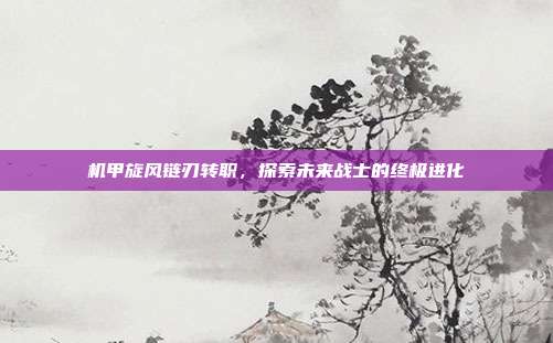 机甲旋风链刃转职，探索未来战士的终极进化
