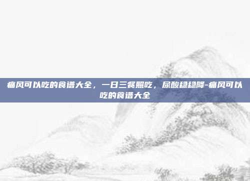 痛风可以吃的食谱大全,一日三餐照吃,尿酸稳稳降-痛风可以吃的食谱大全