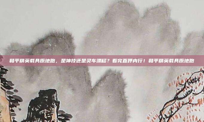 和平精英载具原地跑，是神技还是灵车漂移？看完直呼内行！和平精英载具原地跑