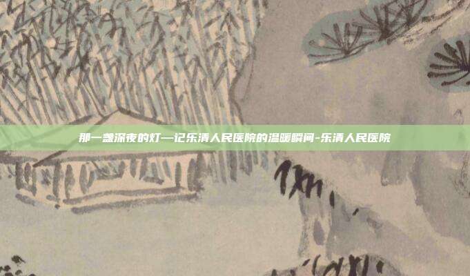 那一盏深夜的灯—记乐清人民医院的温暖瞬间-乐清人民医院