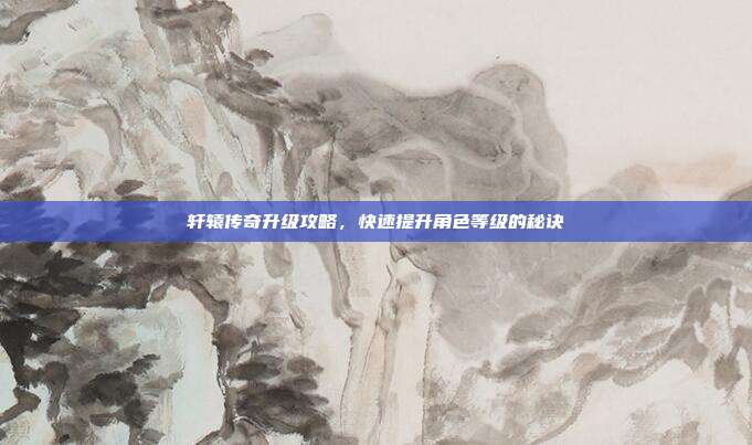 轩辕传奇升级攻略,快速提升角色等级的秘诀