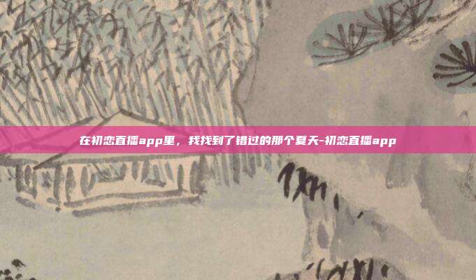 在初恋直播app里,我找到了错过的那个夏天-初恋直播app