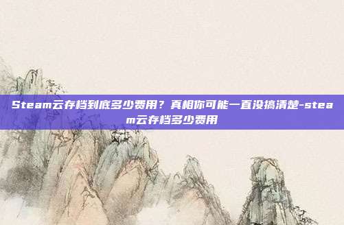 Steam云存档到底多少费用?真相你可能一直没搞清楚-steam云存档多少费用