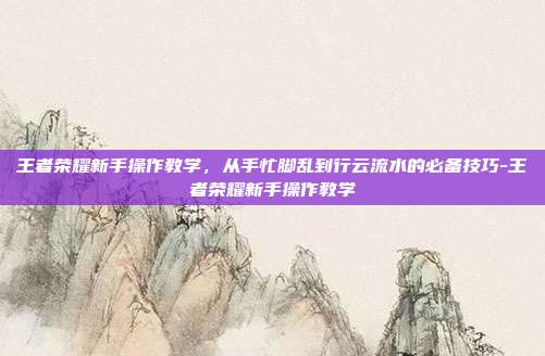 王者荣耀新手操作教学,从手忙脚乱到行云流水的必备技巧-王者荣耀新手操作教学