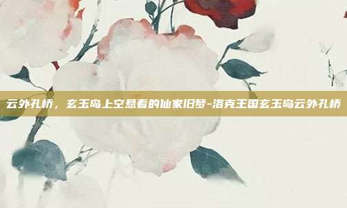 云外孔桥,玄玉岛上空悬着的仙家旧梦-洛克王国玄玉岛云外孔桥