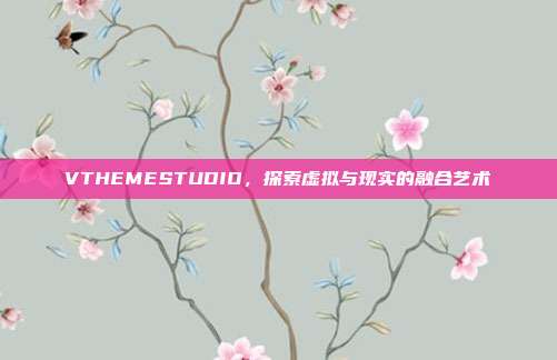 VTHEMESTUDIO,探索虚拟与现实的融合艺术