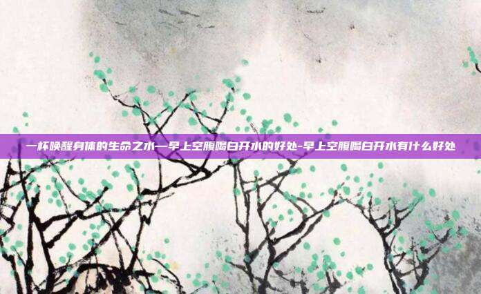 一杯唤醒身体的生命之水—早上空腹喝白开水的好处-早上空腹喝白开水有什么好处