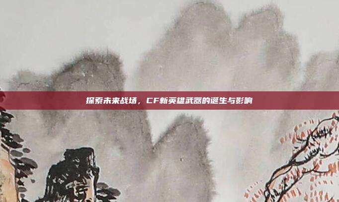 探索未来战场,CF新英雄武器的诞生与影响