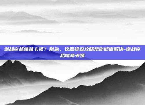 逆战穿越帷幕卡顿?别急,这篇排查攻略帮你彻底解决-逆战穿越帷幕卡顿
