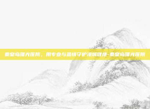 秦皇岛曙光医院,用专业与温情守护港城健康-秦皇岛曙光医院