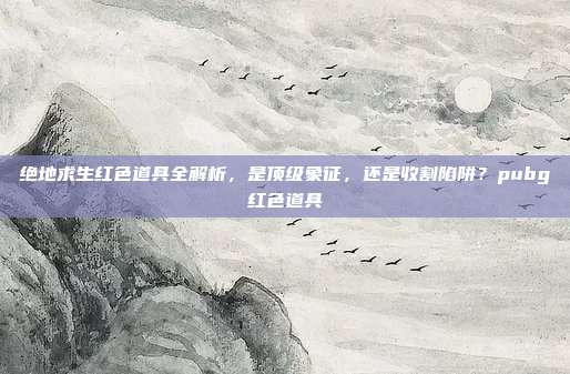 绝地求生红色道具全解析,是顶级象征,还是收割陷阱?pubg红色道具
