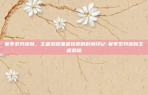 赛季系列皮肤，王者荣耀里最珍贵的时间印记-赛季系列皮肤王者荣耀
